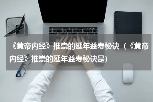 《黄帝内经》推崇的延年益寿秘诀（《黄帝内经》推崇的延年益寿秘诀是）