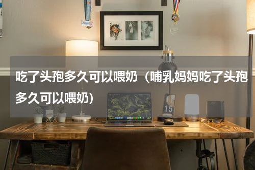 吃了头孢多久可以喂奶（哺乳妈妈吃了头孢多久可以喂奶）