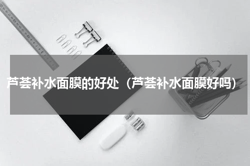 芦荟补水面膜的好处（芦荟补水面膜好吗）