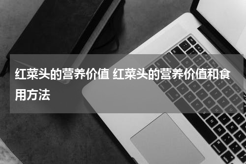 红菜头的营养价值 红菜头的营养价值和食用方法