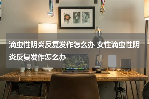 滴虫性阴炎反复发作怎么办 女性滴虫性阴炎反复发作怎么办