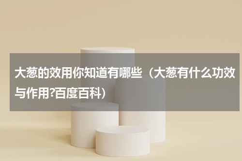 大葱的效用你知道有哪些（大葱有什么功效与作用?百度百科）