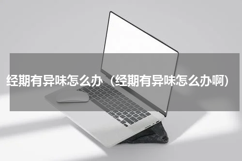 经期有异味怎么办（经期有异味怎么办啊）