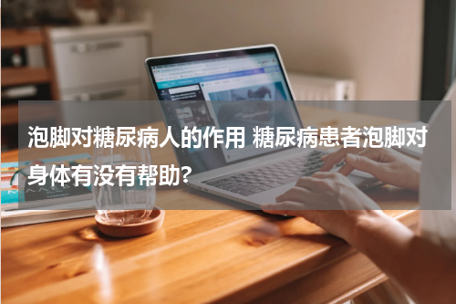 泡脚对糖尿病人的作用 糖尿病患者泡脚对身体有没有帮助?