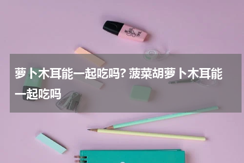 萝卜木耳能一起吃吗? 菠菜胡萝卜木耳能一起吃吗