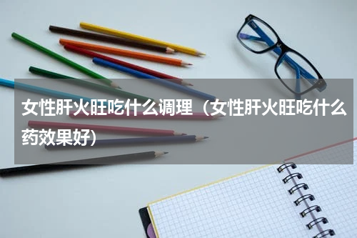 女性肝火旺吃什么调理（女性肝火旺吃什么药效果好）