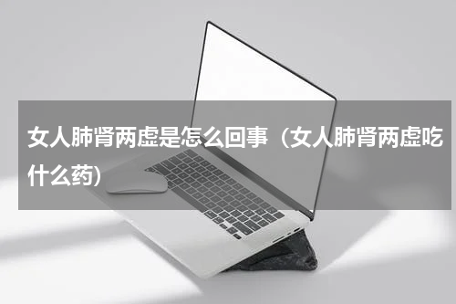 女人肺肾两虚是怎么回事（女人肺肾两虚吃什么药）