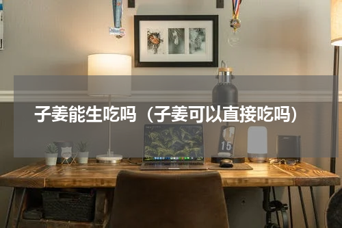 子姜能生吃吗（子姜可以直接吃吗）
