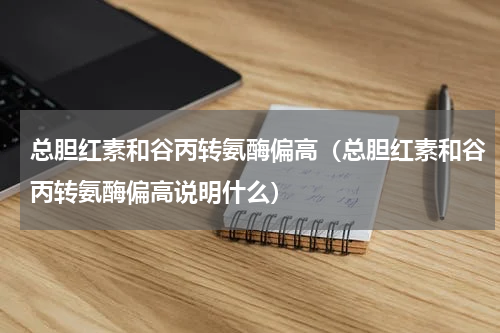 总胆红素和谷丙转氨酶偏高（总胆红素和谷丙转氨酶偏高说明什么）