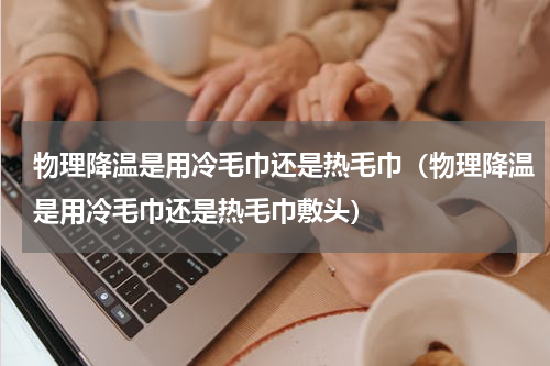 物理降温是用冷毛巾还是热毛巾（物理降温是用冷毛巾还是热毛巾敷头）