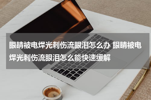 眼睛被电焊光刺伤流眼泪怎么办 眼睛被电焊光刺伤流眼泪怎么能快速缓解
