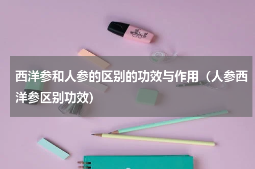 西洋参和人参的区别的功效与作用（人参西洋参区别功效）