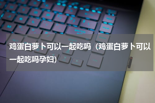 鸡蛋白萝卜可以一起吃吗（鸡蛋白萝卜可以一起吃吗孕妇）