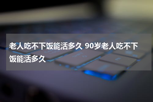 老人吃不下饭能活多久 90岁老人吃不下饭能活多久