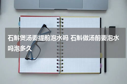 石斛煲汤要提前泡水吗 石斛做汤前要泡水吗泡多久
