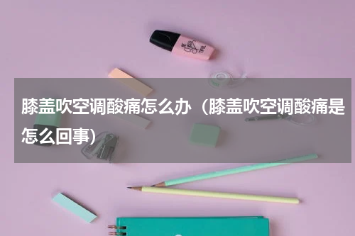 膝盖吹空调酸痛怎么办（膝盖吹空调酸痛是怎么回事）