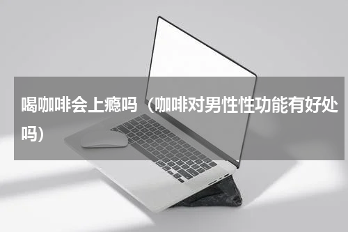 喝咖啡会上瘾吗（咖啡对男性性功能有好处吗）