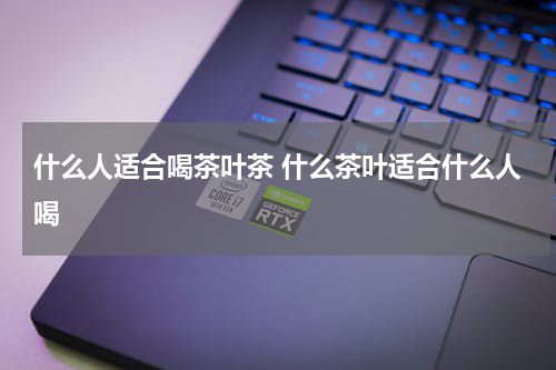 什么人适合喝茶叶茶 什么茶叶适合什么人喝