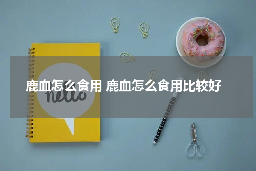 鹿血怎么食用 鹿血怎么食用比较好