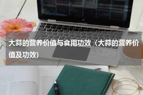 大蒜的营养价值与食用功效（大蒜的营养价值及功效）