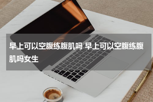 早上可以空腹练腹肌吗 早上可以空腹练腹肌吗女生