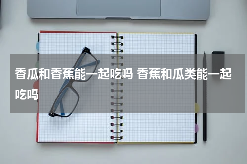 香瓜和香蕉能一起吃吗 香蕉和瓜类能一起吃吗