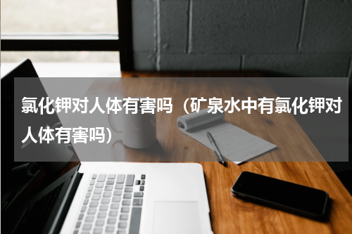 氯化钾对人体有害吗（矿泉水中有氯化钾对人体有害吗）