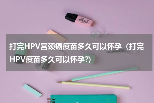 打完HPV宫颈癌疫苗多久可以怀孕（打完HPV疫苗多久可以怀孕?）