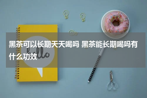 黑茶可以长期天天喝吗 黑茶能长期喝吗有什么功效