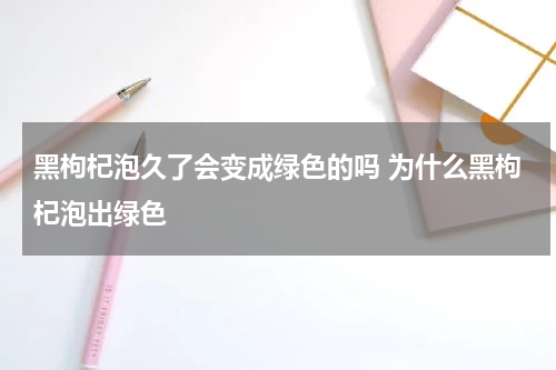 黑枸杞泡久了会变成绿色的吗 为什么黑枸杞泡出绿色