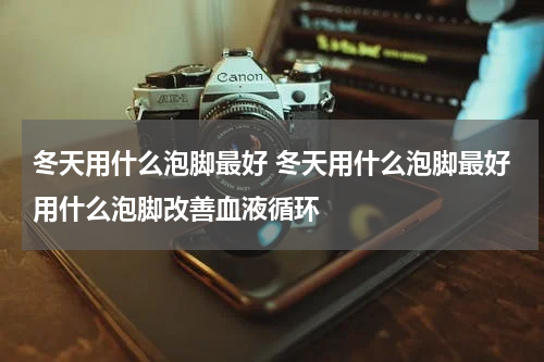 冬天用什么泡脚最好 冬天用什么泡脚最好用什么泡脚改善血液循环