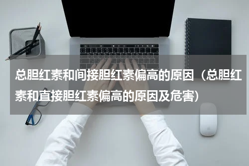 总胆红素和间接胆红素偏高的原因（总胆红素和直接胆红素偏高的原因及危害）