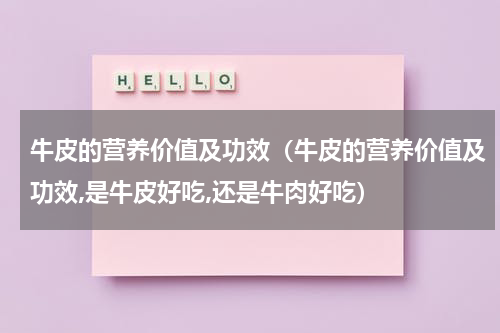 牛皮的营养价值及功效（牛皮的营养价值及功效,是牛皮好吃,还是牛肉好吃）