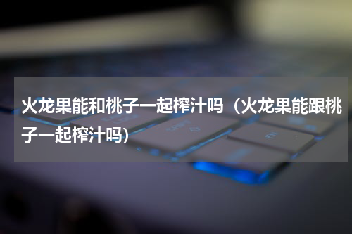 火龙果能和桃子一起榨汁吗（火龙果能跟桃子一起榨汁吗）