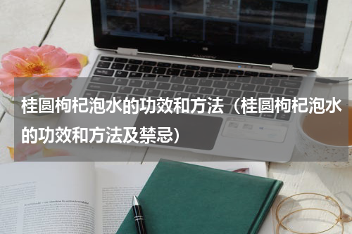 桂圆枸杞泡水的功效和方法（桂圆枸杞泡水的功效和方法及禁忌）