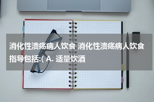 消化性溃疡病人饮食 消化性溃疡病人饮食指导包括:( A. 适量饮酒