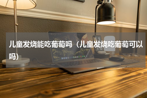 儿童发烧能吃葡萄吗（儿童发烧吃葡萄可以吗）