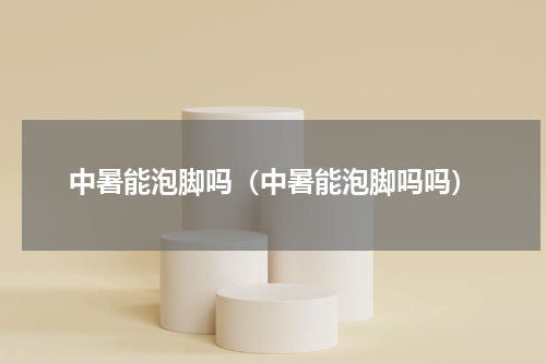 中暑能泡脚吗（中暑能泡脚吗吗）