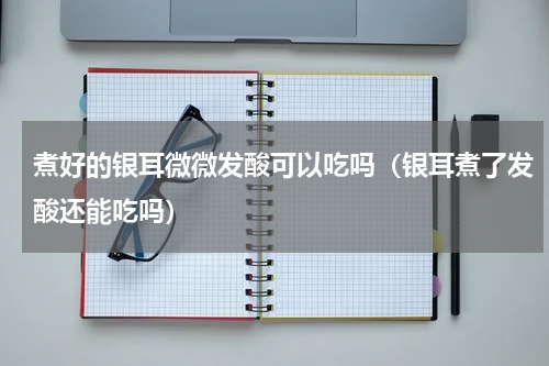 煮好的银耳微微发酸可以吃吗（银耳煮了发酸还能吃吗）