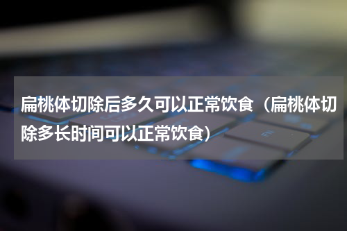 扁桃体切除后多久可以正常饮食（扁桃体切除多长时间可以正常饮食）