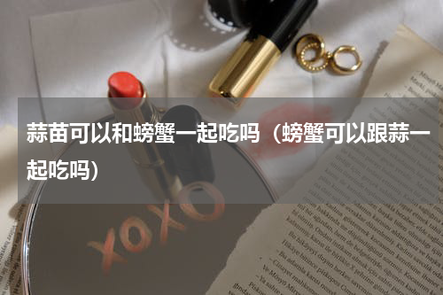 蒜苗可以和螃蟹一起吃吗（螃蟹可以跟蒜一起吃吗）