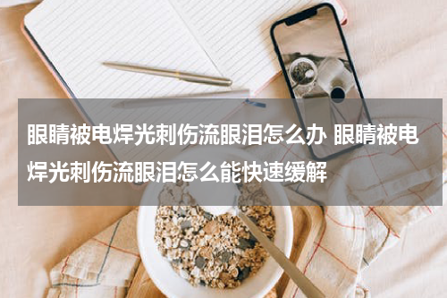 眼睛被电焊光刺伤流眼泪怎么办 眼睛被电焊光刺伤流眼泪怎么能快速缓解