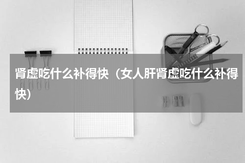 肾虚吃什么补得快（女人肝肾虚吃什么补得快）