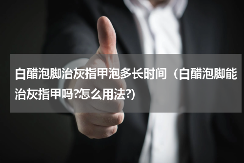 白醋泡脚治灰指甲泡多长时间（白醋泡脚能治灰指甲吗?怎么用法?）