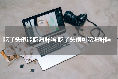 吃了头孢能吃海鲜吗 吃了头孢可吃海鲜吗