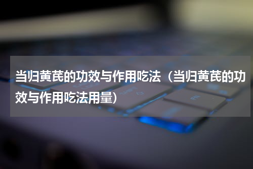 当归黄芪的功效与作用吃法（当归黄芪的功效与作用吃法用量）