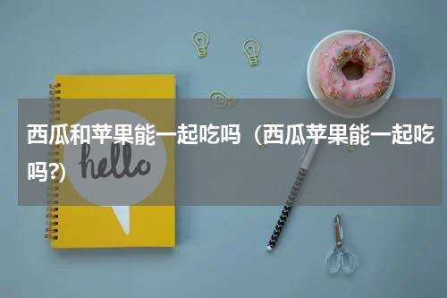 西瓜和苹果能一起吃吗（西瓜苹果能一起吃吗?）