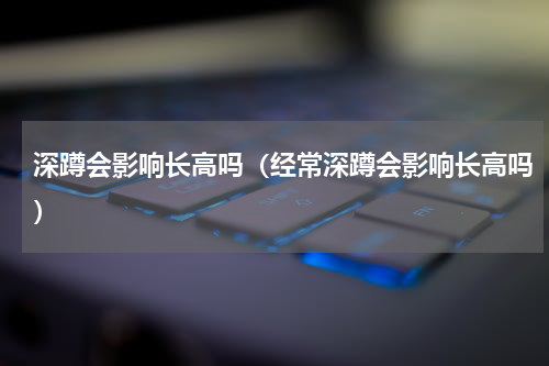深蹲会影响长高吗（经常深蹲会影响长高吗）