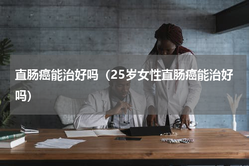 直肠癌能治好吗（25岁女性直肠癌能治好吗）