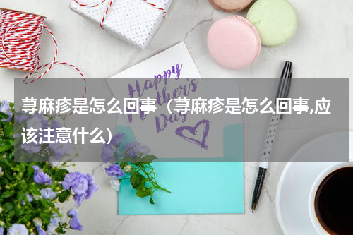 荨麻疹是怎么回事（荨麻疹是怎么回事,应该注意什么）